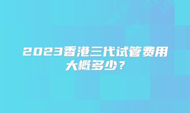 2023香港三代试管费用大概多少？