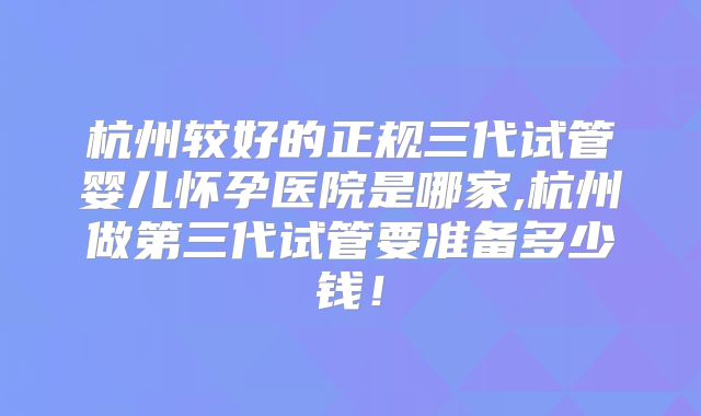 杭州较好的正规三代试管婴儿怀孕医院是哪家,杭州做第三代试管要准备多少钱!