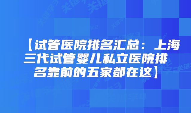 【试管医院排名汇总：上海三代试管婴儿私立医院排名靠前的五家都在这】