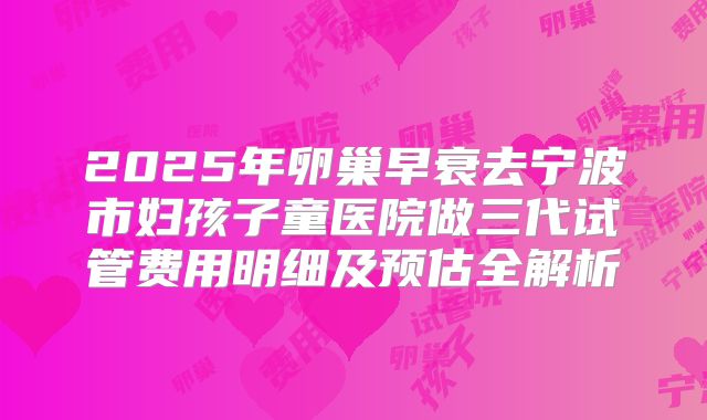 2025年卵巢早衰去宁波市妇孩子童医院做三代试管费用明细及预估全解析