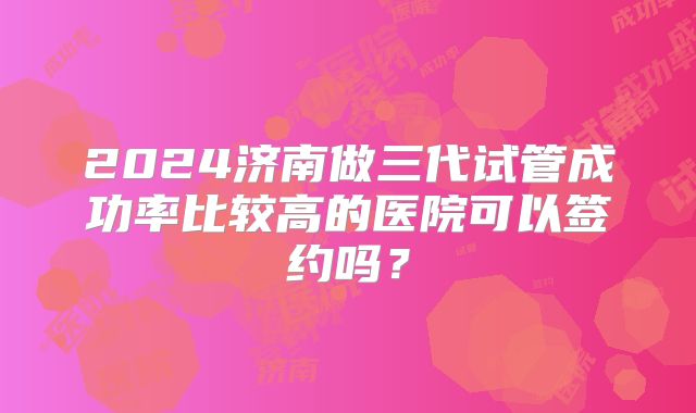 2024济南做三代试管成功率比较高的医院可以签约吗？