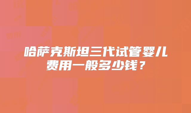 哈萨克斯坦三代试管婴儿费用一般多少钱？
