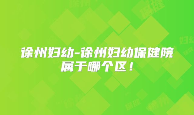 徐州妇幼-徐州妇幼保健院属于哪个区！