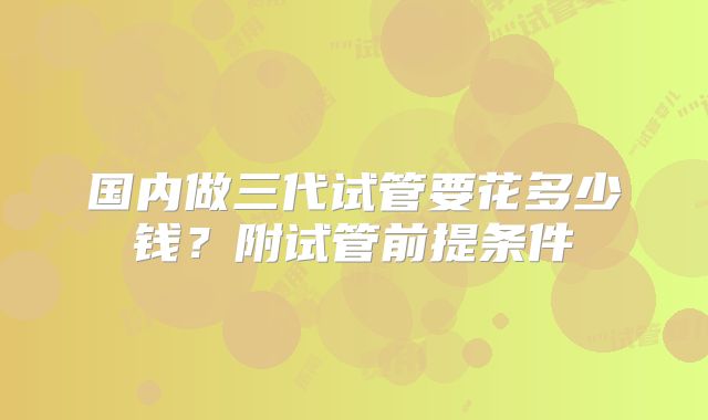 国内做三代试管要花多少钱？附试管前提条件