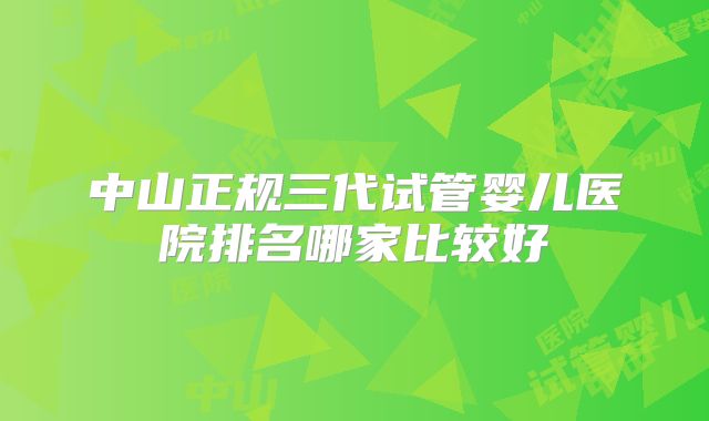 中山正规三代试管婴儿医院排名哪家比较好