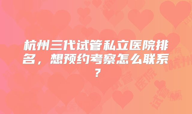 杭州三代试管私立医院排名,想预约考察怎么联系?