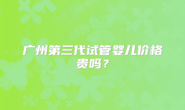 广州第三代试管婴儿价格贵吗？