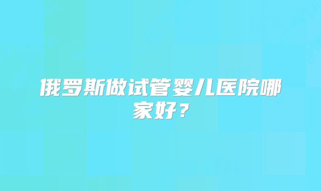 俄罗斯做试管婴儿医院哪家好？