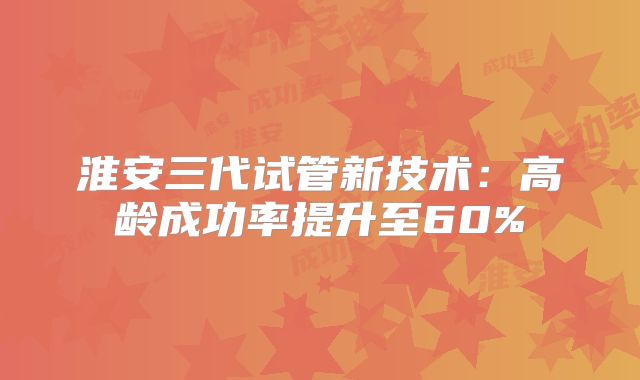 淮安三代试管新技术:高龄成功率提升至60%