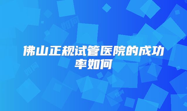 佛山正规试管医院的成功率如何