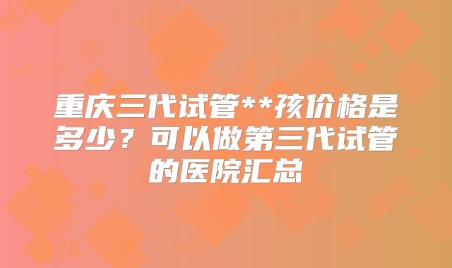 重庆三代试管**孩价格是多少？可以做第三代试管的医院汇总
