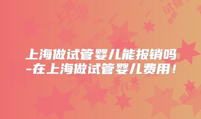 上海做试管婴儿能报销吗-在上海做试管婴儿费用！