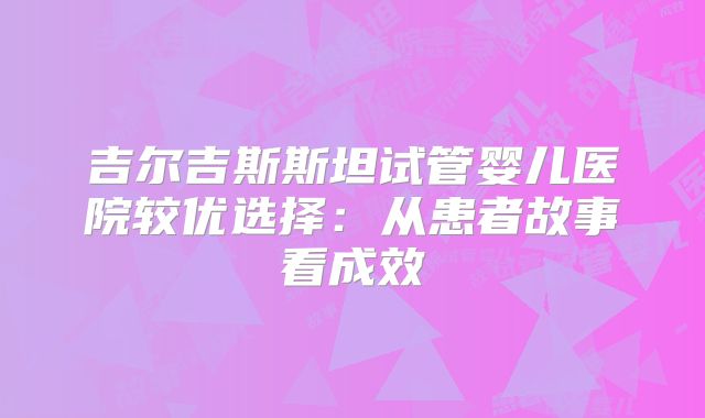 吉尔吉斯斯坦试管婴儿医院较优选择：从患者故事看成效