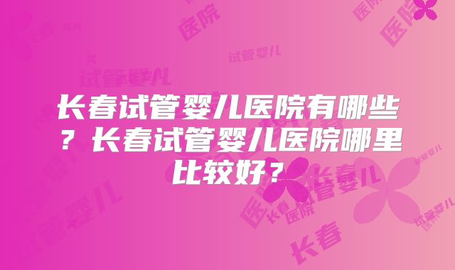 长春试管婴儿医院有哪些？长春试管婴儿医院哪里比较好？