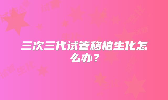 三次三代试管移植生化怎么办？