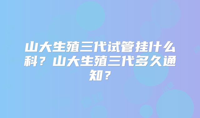 山大生殖三代试管挂什么科？山大生殖三代多久通知？