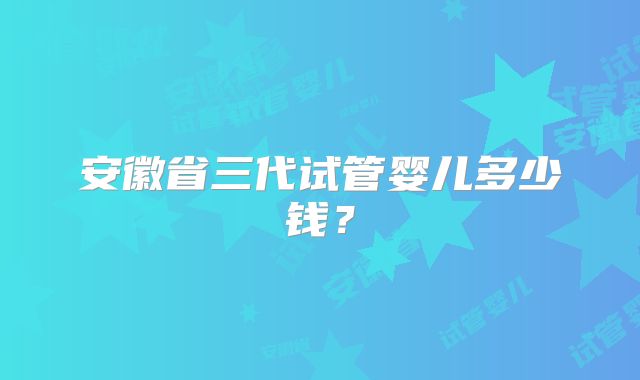 安徽省三代试管婴儿多少钱？