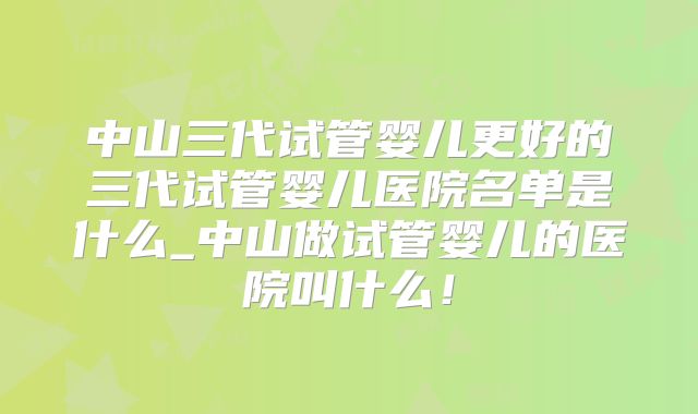 中山三代试管婴儿更好的三代试管婴儿医院名单是什么_中山做试管婴儿的医院叫什么！
