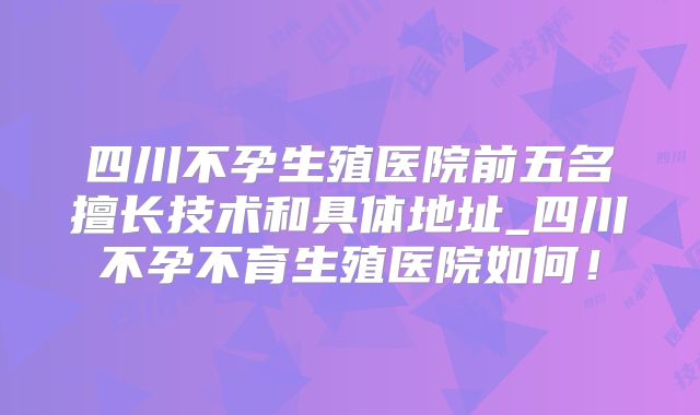 四川不孕生殖医院前五名擅长技术和具体地址_四川不孕不育生殖医院如何!