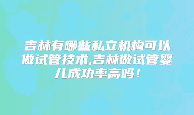 吉林有哪些私立机构可以做试管技术,吉林做试管婴儿成功率高吗!