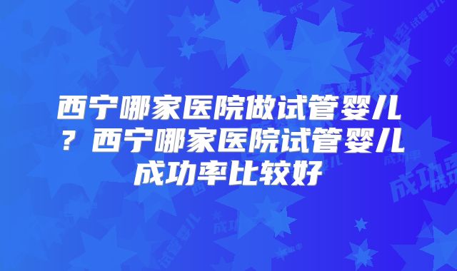 西宁哪家医院做试管婴儿?西宁哪家医院试管婴儿成功率比较好