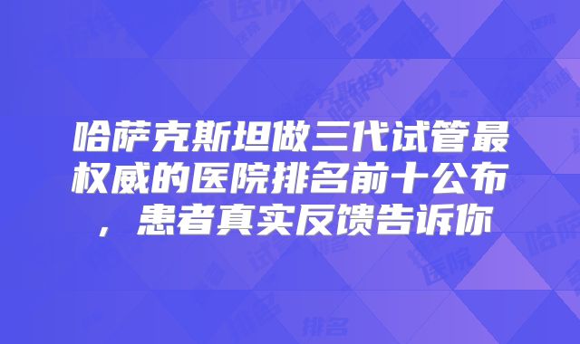 哈萨克斯坦做三代试管最权威的医院排名前十公布，患者真实反馈告诉你