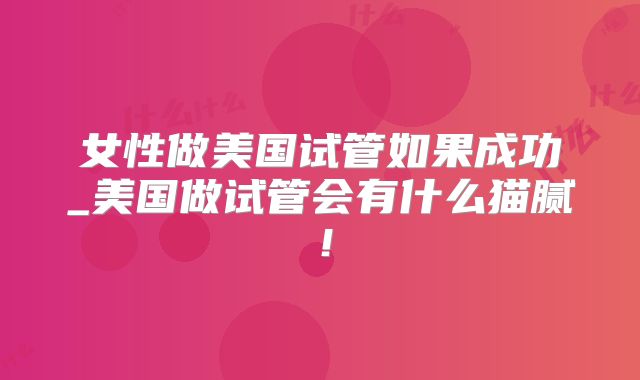 女性做美国试管如果成功_美国做试管会有什么猫腻！