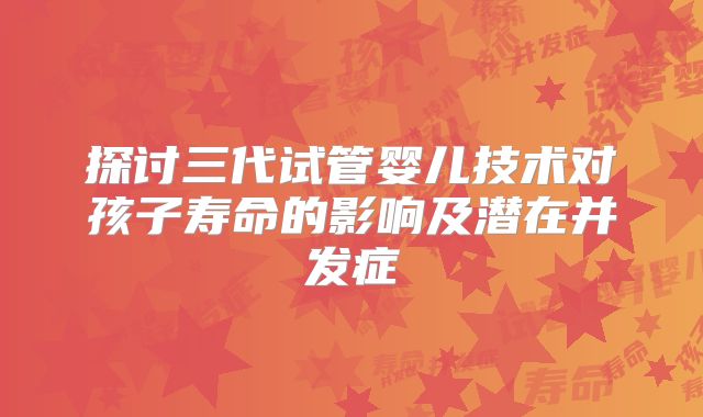 探讨三代试管婴儿技术对孩子寿命的影响及潜在并发症