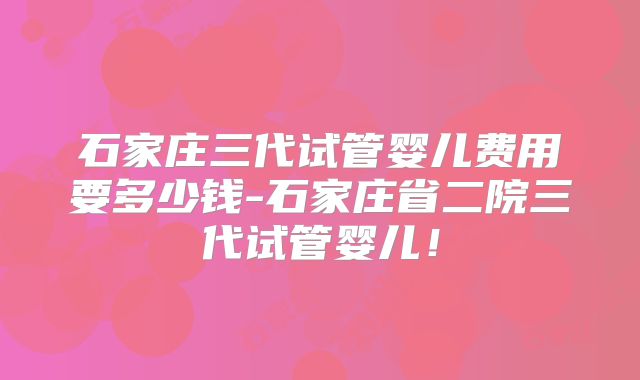 石家庄三代试管婴儿费用要多少钱-石家庄省二院三代试管婴儿！