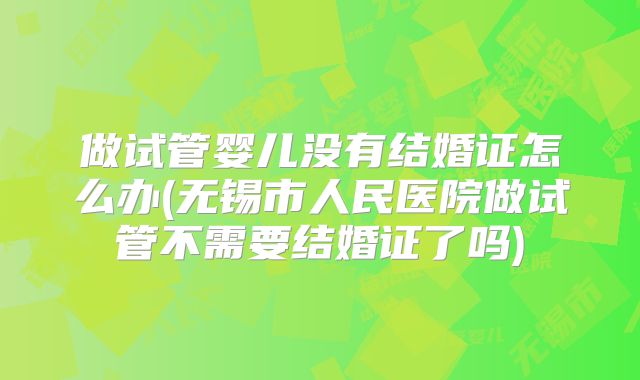 做试管婴儿没有结婚证怎么办(无锡市人民医院做试管不需要结婚证了吗)