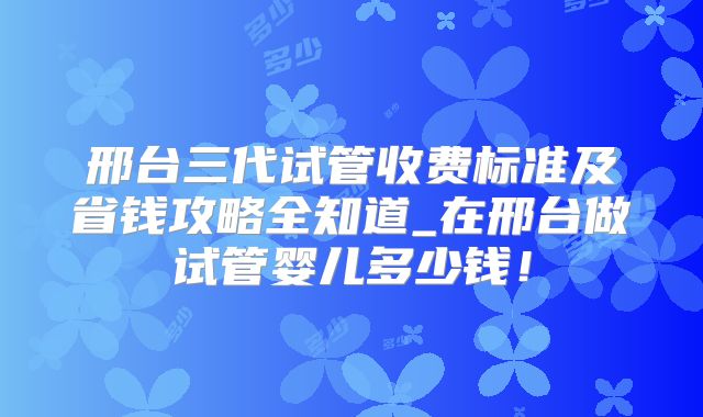邢台三代试管收费标准及省钱攻略全知道_在邢台做试管婴儿多少钱！