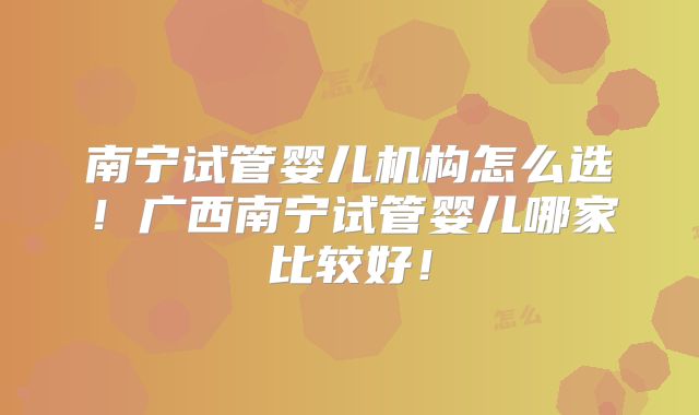 南宁试管婴儿机构怎么选！广西南宁试管婴儿哪家比较好！