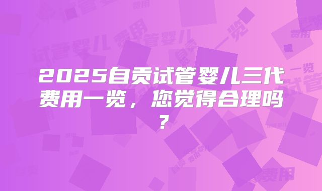 2025自贡试管婴儿三代费用一览，您觉得合理吗？
