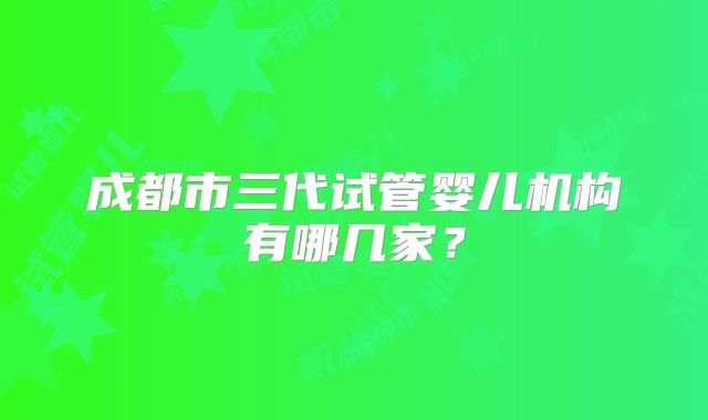 成都市三代试管婴儿机构有哪几家？