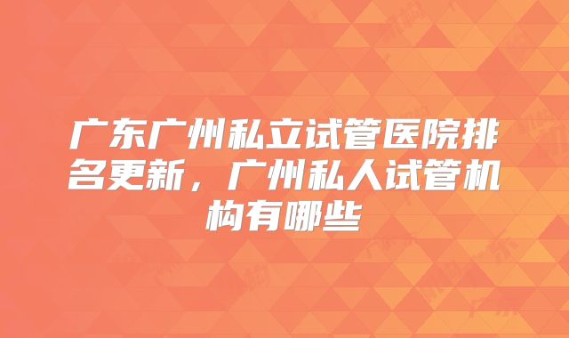 广东广州私立试管医院排名更新，广州私人试管机构有哪些