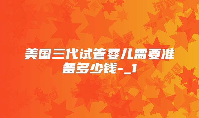 美国三代试管婴儿需要准备多少钱-_1