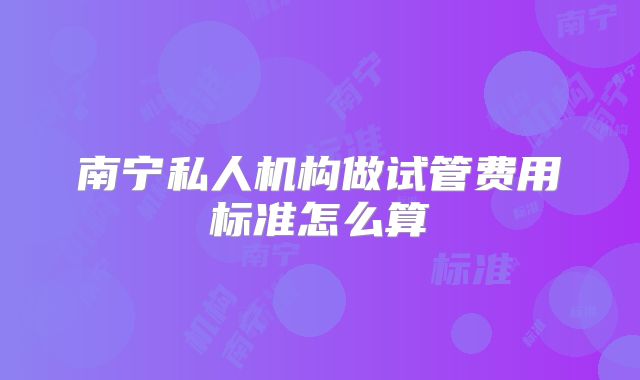南宁私人机构做试管费用标准怎么算