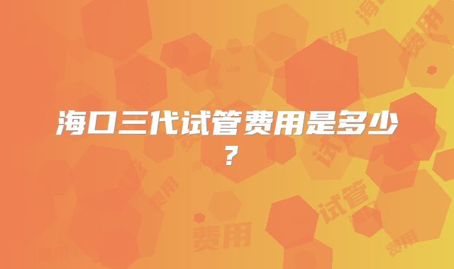 海口三代试管费用是多少？