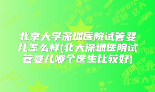 北京大学深圳医院试管婴儿怎么样(北大深圳医院试管婴儿哪个医生比较好)