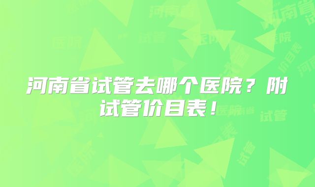 河南省试管去哪个医院?附试管价目表!