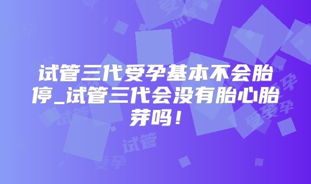 试管三代受孕基本不会胎停_试管三代会没有胎心胎芽吗！