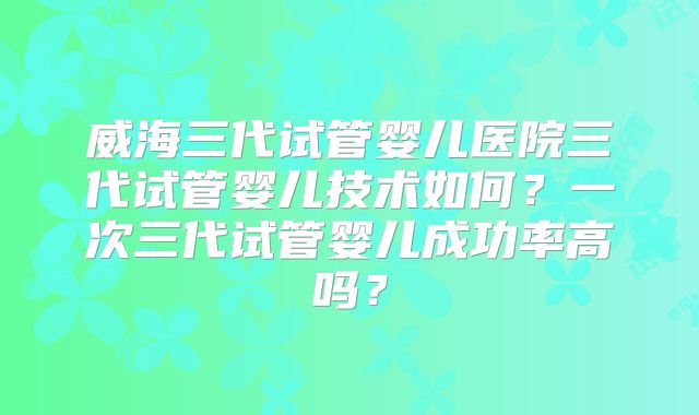 威海三代试管婴儿医院三代试管婴儿技术如何？一次三代试管婴儿成功率高吗？