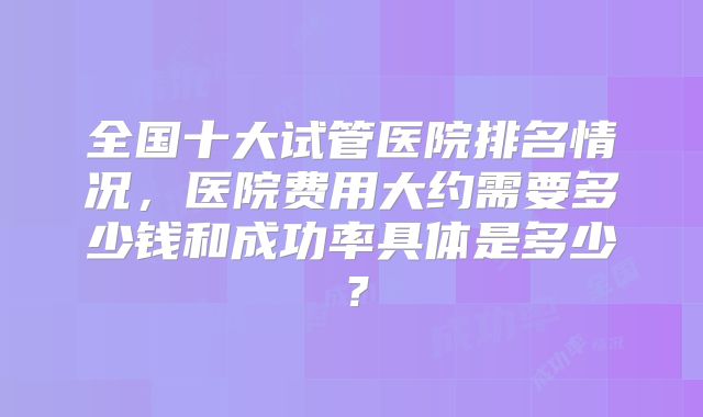 全国十大试管医院排名情况，医院费用大约需要多少钱和成功率具体是多少？