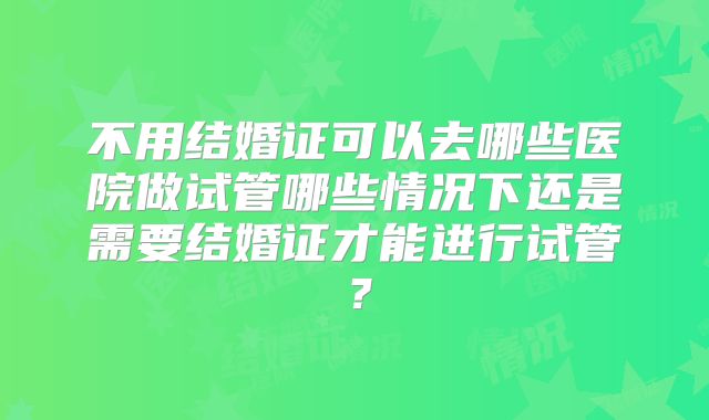 不用结婚证可以去哪些医院做试管哪些情况下还是需要结婚证才能进行试管?
