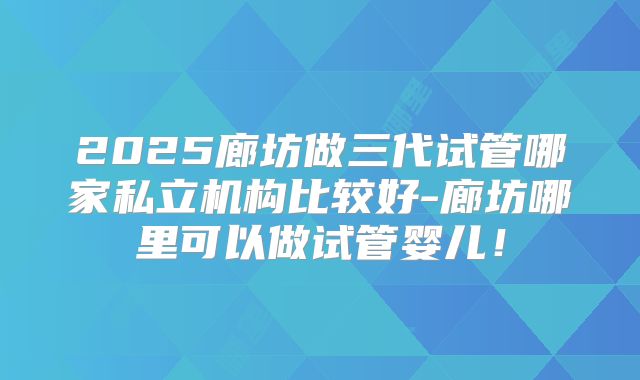 2025廊坊做三代试管哪家私立机构比较好-廊坊哪里可以做试管婴儿!