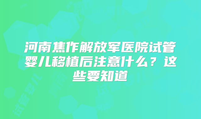 河南焦作解放军医院试管婴儿移植后注意什么？这些要知道