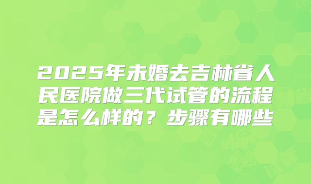2025年未婚去吉林省人民医院做三代试管的流程是怎么样的?步骤有哪些