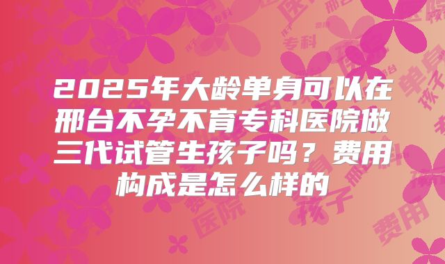 2025年大龄单身可以在邢台不孕不育专科医院做三代试管生孩子吗？费用构成是怎么样的