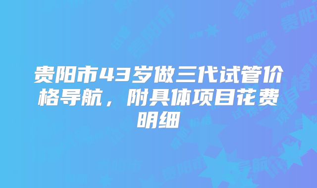 贵阳市43岁做三代试管价格导航，附具体项目花费明细