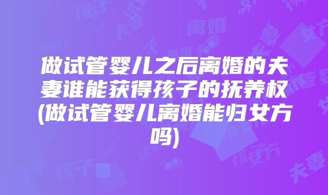 做试管婴儿之后离婚的夫妻谁能获得孩子的抚养权(做试管婴儿离婚能归女方吗)